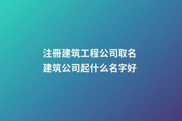 注冊建筑工程公司取名 建筑公司起什么名字好-第1張-公司起名-玄機派